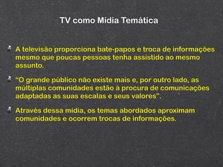 TV como Mídia Temática


A televisão proporciona bate-papos e troca de informações
mesmo que poucas pessoas tenha assistido ao mesmo
assunto.

“O grande público não existe mais e, por outro lado, as
múltiplas comunidades estão à procura de comunicações
adaptadas as suas escalas e seus valores”.

Através dessa mídia, os temas abordados aproximam
comunidades e ocorrem trocas de informações.
 