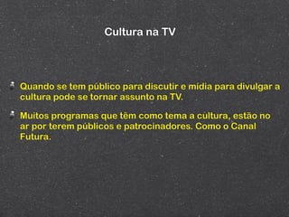 Cultura na TV



Quando se tem público para discutir e mídia para divulgar a
cultura pode se tornar assunto na TV.

Muitos programas que têm como tema a cultura, estão no
ar por terem públicos e patrocinadores. Como o Canal
Futura.
 