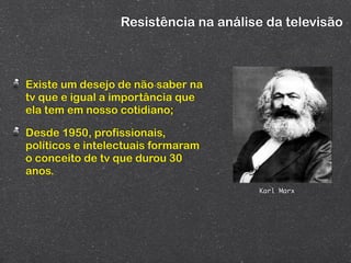 Resistência na análise da televisão



Existe um desejo de não saber na
tv que e igual a importância que
ela tem em nosso cotidiano;

Desde 1950, profissionais,
políticos e intelectuais formaram
o conceito de tv que durou 30
anos.
                                       Karl Marx
 