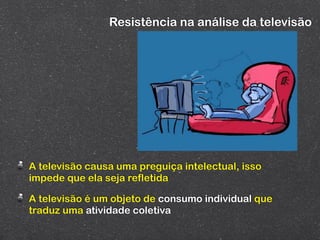 Resistência na análise da televisão




A televisão causa uma preguiça intelectual, isso
impede que ela seja refletida

A televisão é um objeto de consumo individual que
traduz uma atividade coletiva
 