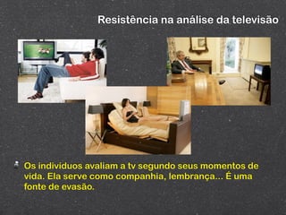 Resistência na análise da televisão




Os indivíduos avaliam a tv segundo seus momentos de
vida. Ela serve como companhia, lembrança... É uma
fonte de evasão.
 