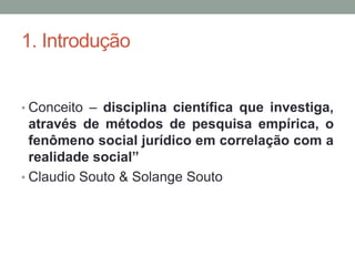 1. Introdução


• Conceito – disciplina científica que investiga,
  através de métodos de pesquisa empírica, o
  fenômeno social jurídico em correlação com a
  realidade social”
• Claudio Souto & Solange Souto
 