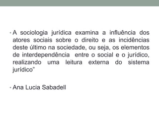 • A sociologia jurídica examina a influência dos
 atores sociais sobre o direito e as incidências
 deste último na sociedade, ou seja, os elementos
 de interdependência entre o social e o jurídico,
 realizando uma leitura externa do sistema
 jurídico”

• Ana Lucia Sabadell
 