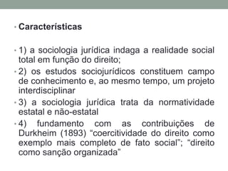 • Características


• 1) a sociologia jurídica indaga a realidade social
  total em função do direito;
• 2) os estudos sociojurídicos constituem campo
  de conhecimento e, ao mesmo tempo, um projeto
  interdisciplinar
• 3) a sociologia jurídica trata da normatividade
  estatal e não-estatal
• 4) fundamento com as contribuições de
  Durkheim (1893) “coercitividade do direito como
  exemplo mais completo de fato social”; “direito
  como sanção organizada”
 