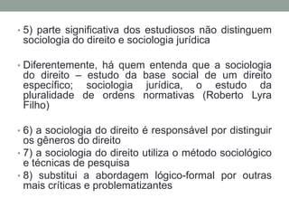 • 5) parte significativa dos estudiosos não distinguem
 sociologia do direito e sociologia jurídica

• Diferentemente, há quem entenda que a sociologia
 do direito – estudo da base social de um direito
 específico; sociologia jurídica, o estudo da
 pluralidade de ordens normativas (Roberto Lyra
 Filho)

• 6) a sociologia do direito é responsável por distinguir
  os gêneros do direito
• 7) a sociologia do direito utiliza o método sociológico
  e técnicas de pesquisa
• 8) substitui a abordagem lógico-formal por outras
  mais críticas e problematizantes
 