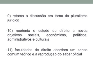 • 9) retoma a discussão em torno do pluralismo
 jurídico

• 10)  reorienta o estudo do direito a novos
 objetivos     sociais,   econômicos, políticos,
 administrativos e culturais

• 11) faculdades de direito abordam um senso
 comum teórico e a reprodução do saber oficial
 
