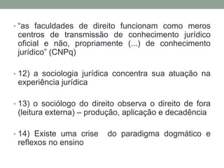 • “as faculdades de direito funcionam como meros
 centros de transmissão de conhecimento jurídico
 oficial e não, propriamente (...) de conhecimento
 jurídico” (CNPq)

• 12) a sociologia jurídica concentra sua atuação na
 experiência jurídica

• 13) o sociólogo do direito observa o direito de fora
 (leitura externa) – produção, aplicação e decadência

• 14) Existe uma crise   do paradigma dogmático e
 reflexos no ensino
 