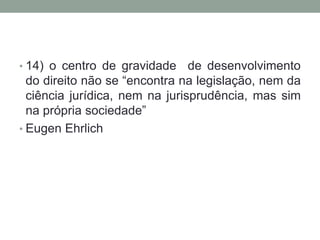 • 14) o centro de gravidade     de desenvolvimento
  do direito não se “encontra na legislação, nem da
  ciência jurídica, nem na jurisprudência, mas sim
  na própria sociedade”
• Eugen Ehrlich
 