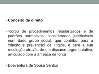 • Conceito de direito


• “corpo de procedimentos regularizados e de
 padrões normativos, considerados justificáveis
 num dado grupo social, que contribui para a
 criação e prevenção de litígios, e para a sua
 resolução através de um discurso argumentativo,
 articulado com a ameaça de força

• Boaventura de Sousa Santos
 