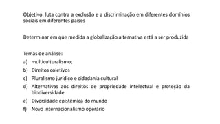 Objetivo: luta contra a exclusão e a discriminação em diferentes domínios
sociais em diferentes países
Determinar em que medida a globalização alternativa está a ser produzida
Temas de análise:
a) multiculturalismo;
b) Direitos coletivos
c) Pluralismo jurídico e cidadania cultural
d) Alternativas aos direitos de propriedade intelectual e proteção da
biodiversidade
e) Diversidade epistêmica do mundo
f) Novo internacionalismo operário
 