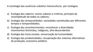 A sociologia das ausências substitui monoculturas por ecologias
a) Ecologia dos saberes: outros saberes e critérios; princípio da
incompletude de todos os saberes;
b) Ecologia das temporalidades: sociedades constituídas por diferentes
tempos e temporalidades;
c) Ecologia dos reconhecimentos: reconhecer a diversidade:
movimentos feministas, indígenas, afro-descendentes
d) Ecologia das trans-escalas: conversação da humanidade;
e) Ecologia das produtividades: recuperação dos sistemas alternativos
de produção, economia solidária
 