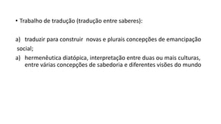 • Trabalho de tradução (tradução entre saberes):
a) traduzir para construir novas e plurais concepções de emancipação
social;
a) hermenêutica diatópica, interpretação entre duas ou mais culturas,
entre várias concepções de sabedoria e diferentes visões do mundo
 