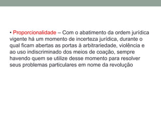 • Proporcionalidade – Com o abatimento da ordem jurídica
vigente há um momento de incerteza jurídica, durante o
qual ficam abertas as portas à arbitrariedade, violência e
ao uso indiscriminado dos meios de coação, sempre
havendo quem se utilize desse momento para resolver
seus problemas particulares em nome da revolução
 
