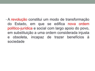 • A revolução constitui um modo de transformação
do Estado, em que se edifica nova ordem
político-jurídica e social com largo apoio do povo,
em substituição a uma ordem considerada injusta
e obsoleta, incapaz de trazer benefícios à
sociedade
 