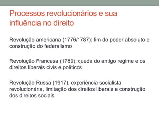 Processos revolucionários e sua
influência no direito
Revolução americana (1776/1787): fim do poder absoluto e
construção do federalismo
Revolução Francesa (1789): queda do antigo regime e os
direitos liberais civis e políticos
Revolução Russa (1917): experiência socialista
revolucionária, limitação dos direitos liberais e construção
dos direitos sociais
 