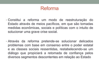 Reforma
• Constitui a reforma um modo de reestruturação do
Estado através de meios pacíficos, em que são tomadas
medidas econômicas, sociais e políticas com o intuito de
solucionar uma grave crise social.
• Através da reforma pretende-se solucionar delicados
problemas com base em consenso entre o poder estatal
e as classes sociais ressentidas, restabelecendo-se um
diálogo que propiciará a retomada de confiança pelos
diversos segmentos descontentes em relação ao Estado
 