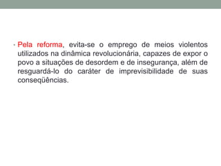 • Pela reforma, evita-se o emprego de meios violentos
utilizados na dinâmica revolucionária, capazes de expor o
povo a situações de desordem e de insegurança, além de
resguardá-lo do caráter de imprevisibilidade de suas
conseqüências.
 