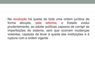 • Na revolução há queda de toda uma ordem jurídica de
forma abrupta, pela reforma, o Estado evolui
prudentemente, ao adotar políticas capazes de corrigir as
imperfeições do sistema, sem que ocorram mudanças
violentas, capazes de levar à queda das instituições e à
ruptura com a ordem vigente
 