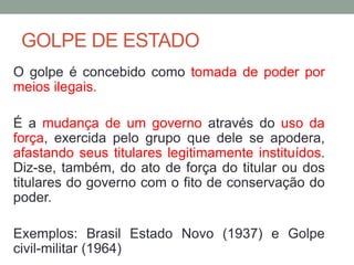 GOLPE DE ESTADO
O golpe é concebido como tomada de poder por
meios ilegais.
É a mudança de um governo através do uso da
força, exercida pelo grupo que dele se apodera,
afastando seus titulares legitimamente instituídos.
Diz-se, também, do ato de força do titular ou dos
titulares do governo com o fito de conservação do
poder.
Exemplos: Brasil Estado Novo (1937) e Golpe
civil-militar (1964)
 