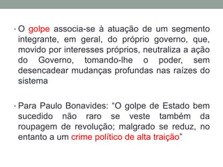 • O golpe associa-se à atuação de um segmento
integrante, em geral, do próprio governo, que,
movido por interesses próprios, neutraliza a ação
do Governo, tomando-lhe o poder, sem
desencadear mudanças profundas nas raízes do
sistema
• Para Paulo Bonavides: “O golpe de Estado bem
sucedido não raro se veste também da
roupagem de revolução; malgrado se reduz, no
entanto a um crime político de alta traição”
 