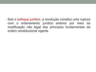 • Sob o enfoque jurídico, a revolução constitui uma ruptura
com o ordenamento jurídico anterior por meio da
modificação não legal dos princípios fundamentais da
ordem constitucional vigente
 