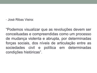 • José Ribas Vieira:
“Podemos visualizar que as revoluções devem ser
conceituadas e compreendidas como um processo
de mudança violenta e abrupta, por determinadas
forças sociais, dos níveis de articulação entre as
sociedades civil e política em determinadas
condições históricas”.
 