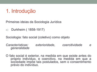 1. Introdução
Primeiras ideias da Sociologia Jurídica
a) Durkheim ( 1858-1917)
Sociologia: fato social (coletivo) como objeto
Características: exterioridade, coercitividade e
generalidade
O fato social é exterior, na medida em que existe antes do
próprio indivíduo, e coercitivo, na medida em que a
sociedade impõe tais postulados, sem o consentimento
prévio do indivíduo.
 