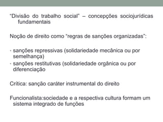 “Divisão do trabalho social” – concepções sociojurídicas
fundamentais
Noção de direito como “regras de sanções organizadas”:
• sanções repressivas (solidariedade mecânica ou por
semelhança)
• sanções restitutivas (solidariedade orgânica ou por
diferenciação
Crítica: sanção caráter instrumental do direito
Funcionalista:sociedade e a respectiva cultura formam um
sistema integrado de funções
 