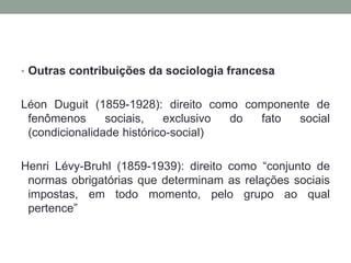 • Outras contribuições da sociologia francesa
Léon Duguit (1859-1928): direito como componente de
fenômenos sociais, exclusivo do fato social
(condicionalidade histórico-social)
Henri Lévy-Bruhl (1859-1939): direito como “conjunto de
normas obrigatórias que determinam as relações sociais
impostas, em todo momento, pelo grupo ao qual
pertence”
 