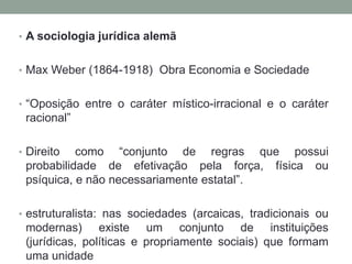 • A sociologia jurídica alemã
• Max Weber (1864-1918) Obra Economia e Sociedade
• “Oposição entre o caráter místico-irracional e o caráter
racional”
• Direito como “conjunto de regras que possui
probabilidade de efetivação pela força, física ou
psíquica, e não necessariamente estatal”.
• estruturalista: nas sociedades (arcaicas, tradicionais ou
modernas) existe um conjunto de instituições
(jurídicas, políticas e propriamente sociais) que formam
uma unidade
 