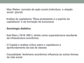 • Max Weber: conceito de ação social (indivíduo) e relação
social (plural)
Análise do capitalismo “Ética protestante e o espírito do
capitalismo” e da formação da burocracia
• Sociologia dialética
• Karl Marx (1818-1881): direito como superestrutura resultante
da infraestrutura econômica
• O Capital e análise crítica sobre o capitalismo e
aprofundamento da luta de classes
• Causalidade: fenômeno econômico influencia as outras formas
da vida social
 