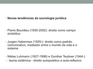 • Novas tendências da sociologia jurídica
• Pierre Bourdieu (1930-2002): direito como campo
simbólico
• Jurgen Habermas (1929-): direito como padrão
comunicativo, mediador entre o mundo da vida e o
sistema
• Niklas Luhmann (1927-1998) e Gunther Teubner (1944-)
• : teoria sistêmica - direito autopoiético e auto-reflexivo
 