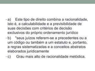 • a)   Este tipo de direito combina a racionalidade,
  isto é, a calculabilidade e a previsibilidade de
  suas decisões com critérios de decisão
  exclusivos do próprio ordenamento jurídico
• b) "seus juízos referem-se a precedentes ou a
  um código ou também a um estatuto e, portanto,
  a regras sistematizadas e a conceitos abstratos
  elaborados juridicamente
• c)    Grau mais alto de racionalidade metódica.
 