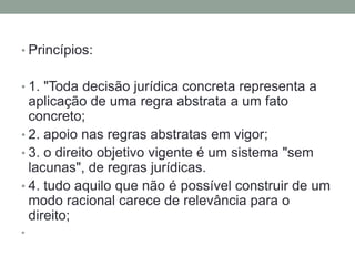 • Princípios:


• 1. "Toda decisão jurídica concreta representa a
  aplicação de uma regra abstrata a um fato
  concreto;
• 2. apoio nas regras abstratas em vigor;
• 3. o direito objetivo vigente é um sistema "sem
  lacunas", de regras jurídicas.
• 4. tudo aquilo que não é possível construir de um
  modo racional carece de relevância para o
  direito;
•
 