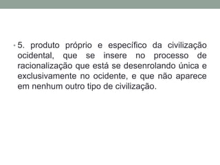 • 5. produto próprio e específico da civilização
 ocidental, que se insere no processo de
 racionalização que está se desenrolando única e
 exclusivamente no ocidente, e que não aparece
 em nenhum outro tipo de civilização.
 