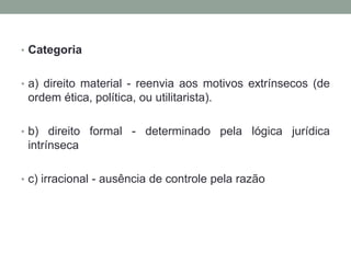 • Categoria


• a) direito material - reenvia aos motivos extrínsecos (de
 ordem ética, política, ou utilitarista).

• b) direito formal - determinado pela lógica jurídica
 intrínseca

• c) irracional - ausência de controle pela razão
 