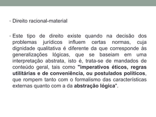 • Direito racional-material


• Este tipo de direito existe quando na decisão dos
 problemas jurídicos influem certas normas, cuja
 dignidade qualitativa é diferente da que corresponde às
 generalizações lógicas, que se baseiam em uma
 interpretação abstrata, isto é, trata-se de mandados de
 conteúdo geral, tais como "imperativos éticos, regras
 utilitárias e de conveniência, ou postulados políticos,
 que rompem tanto com o formalismo das características
 externas quanto com a da abstração lógica".
 