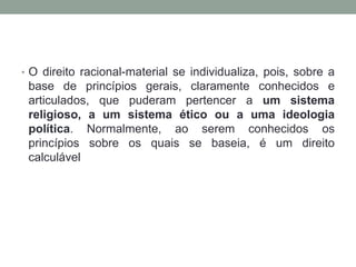 • O direito racional-material se individualiza, pois, sobre a
 base de princípios gerais, claramente conhecidos e
 articulados, que puderam pertencer a um sistema
 religioso, a um sistema ético ou a uma ideologia
 política. Normalmente, ao serem conhecidos os
 princípios sobre os quais se baseia, é um direito
 calculável
 