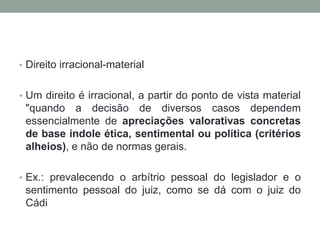 • Direito irracional-material


• Um direito é irracional, a partir do ponto de vista material
 "quando a decisão de diversos casos dependem
 essencialmente de apreciações valorativas concretas
 de base índole ética, sentimental ou política (critérios
 alheios), e não de normas gerais.

• Ex.: prevalecendo o arbítrio pessoal do legislador e o
 sentimento pessoal do juiz, como se dá com o juiz do
 Cádi
 