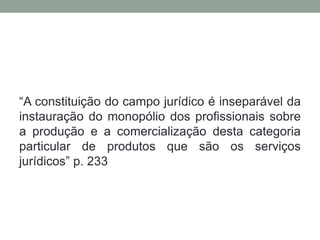 “A constituição do campo jurídico é inseparável da
instauração do monopólio dos profissionais sobre
a produção e a comercialização desta categoria
particular de produtos que são os serviços
jurídicos” p. 233
 