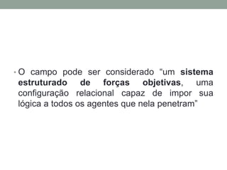 • O campo pode ser considerado “um sistema
estruturado de forças objetivas, uma
configuração relacional capaz de impor sua
lógica a todos os agentes que nela penetram”
 