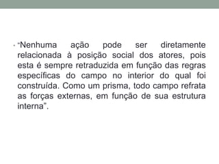 • “Nenhuma    ação    pode    ser   diretamente
 relacionada à posição social dos atores, pois
 esta é sempre retraduzida em função das regras
 específicas do campo no interior do qual foi
 construída. Como um prisma, todo campo refrata
 as forças externas, em função de sua estrutura
 interna”.
 