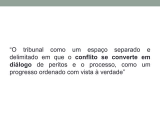 “O tribunal como um espaço separado e
delimitado em que o conflito se converte em
diálogo de peritos e o processo, como um
progresso ordenado com vista à verdade”
 