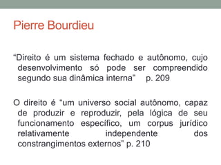 Pierre Bourdieu

“Direito é um sistema fechado e autônomo, cujo
 desenvolvimento só pode ser compreendido
 segundo sua dinâmica interna” p. 209

O direito é “um universo social autônomo, capaz
 de produzir e reproduzir, pela lógica de seu
 funcionamento específico, um corpus jurídico
 relativamente         independente         dos
 constrangimentos externos” p. 210
 