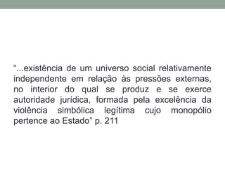 “...existência de um universo social relativamente
independente em relação às pressões externas,
no interior do qual se produz e se exerce
autoridade jurídica, formada pela excelência da
violência simbólica legítima cujo monopólio
pertence ao Estado” p. 211
 
