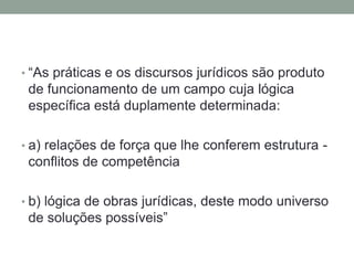 • “As práticas e os discursos jurídicos são produto
 de funcionamento de um campo cuja lógica
 específica está duplamente determinada:

• a) relações de força que lhe conferem estrutura -
 conflitos de competência

• b) lógica de obras jurídicas, deste modo universo
 de soluções possíveis”
 