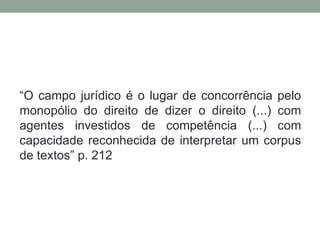 “O campo jurídico é o lugar de concorrência pelo
monopólio do direito de dizer o direito (...) com
agentes investidos de competência (...) com
capacidade reconhecida de interpretar um corpus
de textos” p. 212
 