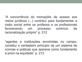 “A concorrência do monopólio de acesso aos
meios jurídicos (...) contribui para fundamentar a
cisão social entre os profanos e os profissionais
favorecendo     um      processo     contínuo   de
racionalização próprio” p. 212

“agentes e instituições envolvidas no campo,
constitui o verdadeiro princípio de um sistema de
normas e práticas que aparece como fundamento
a priori na equidade” p. 213
 