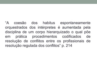 “A coesão dos habitus espontaneamente
orquestrados dos intérpretes é aumentada pela
disciplina de um corpo hierarquizado o qual põe
em prática procedimentos codificados de
resolução de conflitos entre os profissionais de
resolução regulada dos conflitos” p. 214
 