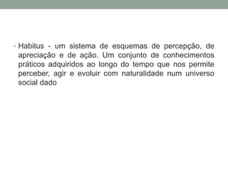 • Habitus - um sistema de esquemas de percepção, de
 apreciação e de ação. Um conjunto de conhecimentos
 práticos adquiridos ao longo do tempo que nos permite
 perceber, agir e evoluir com naturalidade num universo
 social dado
 